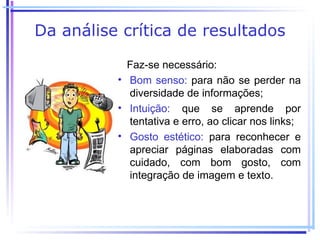 Da análise crítica de resultados

            Faz-se necessário:
          • Bom senso: para não se perder na
            diversidade de informações;
          • Intuição: que se aprende por
            tentativa e erro, ao clicar nos links;
          • Gosto estético: para reconhecer e
            apreciar páginas elaboradas com
            cuidado, com bom gosto, com
            integração de imagem e texto.
 