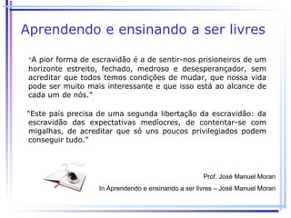 Aprendendo e ensinando a ser livres

 “A pior forma de escravidão é a de sentir-nos prisioneiros de um
 horizonte estreito, fechado, medroso e desesperançador, sem
 acreditar que todos temos condições de mudar, que nossa vida
 pode ser muito mais interessante e que isso está ao alcance de
 cada um de nós.”

“Este país precisa de uma segunda libertação da escravidão: da
escravidão das expectativas medíocres, de contentar-se com
migalhas, de acreditar que só uns poucos privilegiados podem
conseguir tudo.”




                                                      Prof. José Manuel Moran
                    In Aprendendo e ensinando a ser livres – José Manuel Moran
 