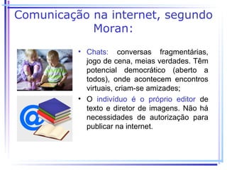 Comunicação na internet, segundo
            Moran:
          • Chats: conversas fragmentárias,
            jogo de cena, meias verdades. Têm
            potencial democrático (aberto a
            todos), onde acontecem encontros
            virtuais, criam-se amizades;
          • O indivíduo é o próprio editor de
            texto e diretor de imagens. Não há
            necessidades de autorização para
            publicar na internet.
 