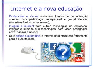 Internet e a nova educação
• Professores e alunos vivenciam formas de comunicação
  abertas, com participação interpessoal e grupal afetivas
  (socialização do conhecimento);
• Integrar a internet com outras tecnologias na educação:
  integrar o humano e o tecnológico, com visão pedagógica
  nova, criativa e aberta;
• Se a escola é autoritária, a internet será mais uma ferramenta
  para o autoritarismo.
 