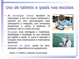 Uso de tablets e ipads nas escolas
• As tecnologias móveis desafiam as
  instituições a sair do ensino tradicional e
  optarem por uma aprendizagem mais
  participativa e integrada, com momentos
  presenciais e outros à distância. O
  professor não é o centro da aula;
• Educação mais interligada à mobilidade,
  flexibilidade e facilidade no uso oferecido
  por tablets e ipods. O custo é reduzido e
  soluções mais interessantes e motivadoras
  aparecem;
• Dispersão do aluno: perda de foco,
  distração, dependência ao equipamento.

     Moran, in Tablets e netbooks na educação
 