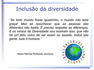 Inclusão da diversidade
“Se todo mundo fosse igualzinho, o mundo não teria
graça! Mas só reconhecer que as pessoas são
diferentes não basta. É preciso respeitar as diferenças.
E os versos de Diversidade nos ensinam isso, que não
há um jeito único de ser assim ou assado, todos são
gente, tudo é humano.”



     Maria Heloísa Penteado, escritora.
 