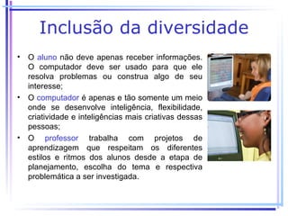 Inclusão da diversidade
• O aluno não deve apenas receber informações.
  O computador deve ser usado para que ele
  resolva problemas ou construa algo de seu
  interesse;
• O computador é apenas e tão somente um meio
  onde se desenvolve inteligência, flexibilidade,
  criatividade e inteligências mais criativas dessas
  pessoas;
• O professor trabalha com projetos de
  aprendizagem que respeitam os diferentes
  estilos e ritmos dos alunos desde a etapa de
  planejamento, escolha do tema e respectiva
  problemática a ser investigada.
 