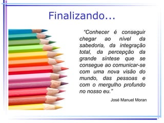 Finalizando...
        “Conhecer é conseguir
      chegar    ao  nível   da
      sabedoria, da integração
      total, da percepção da
      grande síntese que se
      consegue ao comunicar-se
      com uma nova visão do
      mundo, das pessoas e
      com o mergulho profundo
      no nosso eu.”
                 José Manuel Moran
 