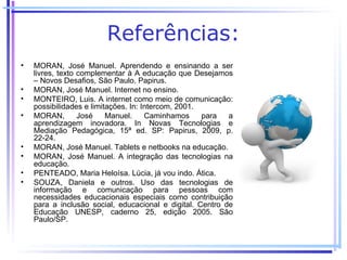 Referências:
•   MORAN, José Manuel. Aprendendo e ensinando a ser
    livres, texto complementar à A educação que Desejamos
    – Novos Desafios, São Paulo. Papirus.
•   MORAN, José Manuel. Internet no ensino.
•   MONTEIRO, Luis. A internet como meio de comunicação:
    possibilidades e limitações. In: Intercom, 2001.
•   MORAN,        José    Manuel.     Caminhamos     para  a
    aprendizagem inovadora. In Novas Tecnologias e
    Mediação Pedagógica, 15ª ed. SP: Papirus, 2009, p.
    22-24.
•   MORAN, José Manuel. Tablets e netbooks na educação.
•   MORAN, José Manuel. A integração das tecnologias na
    educação.
•   PENTEADO, Maria Heloísa. Lúcia, já vou indo. Ática.
•   SOUZA, Daniela e outros. Uso das tecnologias de
    informação e comunicação para pessoas com
    necessidades educacionais especiais como contribuição
    para a inclusão social, educacional e digital. Centro de
    Educação UNESP, caderno 25, edição 2005. São
    Paulo/SP.
 
