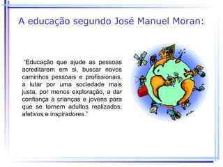 A educação segundo José Manuel Moran:



 “Educação que ajude as pessoas
acreditarem em si, buscar novos
caminhos pessoais e profissionais,
a lutar por uma sociedade mais
justa, por menos exploração, a dar
confiança a crianças e jovens para
que se tornem adultos realizados,
afetivos e inspiradores.”
 