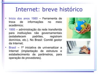 Internet: breve histórico
• Início dos anos 1980 – Ferramenta de
  troca    de    informações    no     meio
  acadêmico;
• 1995 – administração da rede transferida
  para instituições não governamentais
  (estabelecem       padrões,     registram
  domínios, etc.). No Brasil: Comitê gestor
  da Internet;
• Brasil – 1ª iniciativa de universalizar a
  Internet (implantação de estrutura e
  estabelecimento de parâmetros, para
  operação de provedores).
 