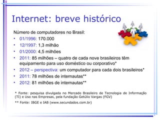 Internet: breve histórico
Número de computadores no Brasil:
• 01/1996: 170.000
• 12/1997: 1,3 milhão
• 01/2000: 4,5 milhões
• 2011: 85 milhões – quatro de cada nove brasileiros têm
  equipamento para uso doméstico ou corporativo*
• 2012 – perspectiva: um computador para cada dois brasileiros*
• 2011: 78 milhões de internautas**
• 2012: 81 milhões de internautas**

* Fonte: pesquisa divulgada no Mercado Brasileiro de Tecnologia de Informação
(TI) e Uso nas Empresas, pela fundação Getúlio Vargas (FGV)
** Fonte: IBGE e IAB (www.secundados.com.br)
 