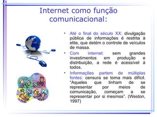 Internet como função
   comunicacional:
      • Até o final do século XX: divulgação
        pública de informações é restrita à
        elite, que detém o controle de veículos
        de massa.
      • Com       internet:      sem     grandes
        investimentos       em     produção    e
        distribuição, a rede é acessível à
        todos.
      • Informações partem de múltiplas
        fontes: censura se torna mais difícil.
        “Aqueles      que     tinham    de    se
        representar       por       meios     de
        comunicação,        começam       a   se
        representar por si mesmos”. (Weston,
        1997)
 