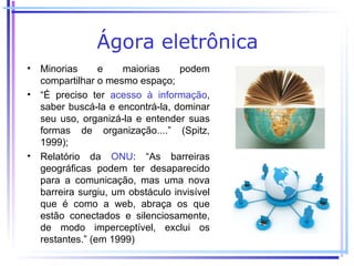 Ágora eletrônica
• Minorias      e    maiorias     podem
  compartilhar o mesmo espaço;
• “É preciso ter acesso à informação,
  saber buscá-la e encontrá-la, dominar
  seu uso, organizá-la e entender suas
  formas de organização....” (Spitz,
  1999);
• Relatório da ONU: “As barreiras
  geográficas podem ter desaparecido
  para a comunicação, mas uma nova
  barreira surgiu, um obstáculo invisível
  que é como a web, abraça os que
  estão conectados e silenciosamente,
  de modo imperceptível, exclui os
  restantes.” (em 1999)
 