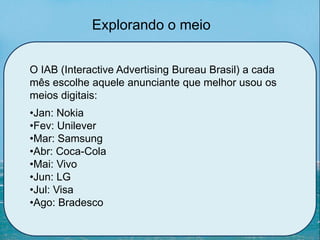 O IAB (Interactive Advertising Bureau Brasil) a cada
mês escolhe aquele anunciante que melhor usou os
meios digitais:
•Jan: Nokia
•Fev: Unilever
•Mar: Samsung
•Abr: Coca-Cola
•Mai: Vivo
•Jun: LG
•Jul: Visa
•Ago: Bradesco
Explorando o meio
 