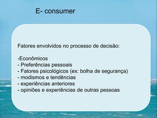Fatores envolvidos no processo de decisão:
-Econômicos
- Preferências pessoais
- Fatores psicológicos (ex: bolha de segurança)
- modismos e tendências
- experiências anteriores
- opiniões e experiências de outras pessoas
E- consumer
 