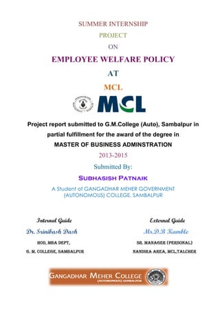 SUMMER INTERNSHIP
PROJECT
ON
EMPLOYEE WELFARE POLICY
AT
MCL
Project report submitted to G.M.College (Auto), Sambalpur in
partial fulfillment for the award of the degree in
MASTER OF BUSINESS ADMINSTRATION
2013-2015
Submitted By:
Subhasish Patnaik
A Student of GANGADHAR MEHER GOVERNMENT
(AUTONOMOUS) COLLEGE, SAMBALPUR
Internal Guide External Guide
Dr. Srinibash Dash Mr.D.B Kamble
hod, MBA Dept, Sr. Manager (personal)
G. M. College, Sambalpur nandira area, mcl,talcher
 