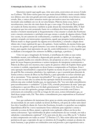 A Interpretação das Escrituras — 02 — A. W. Pink                                   -2-

       Queremos repetir aqui aquilo que, vinte anos atrás, escrevemos em nossos Estudos
nas Escrituras. “Há fortes razões para crer que muita leitura bíblica e muito estudo bíblico
nos últimos anos não tem gerado proveito espiritual aos envolvidos nessa leitura e nesse
estudo. Sim, e vamos além: tememos muito que em muitos casos isso tudo tem se
mostrado uma maldição em vez de ser uma bênção. Palavras duras essas, bem o
reconhecemos, mas não são mais duras do que o caso exige. Os dons de Deus podem
ser usados de forma incorreta e também se pode abusar das misericórdias dEle. É fácil
comprovar que isso está ocorrendo: basta ver a evidência dos frutos produzidos. Até
mesmo o homem natural pode (e frequentemente o faz) encarar o estudo das Escrituras
com o mesmo entusiasmo e satisfação com que encara o estudo de alguma ciência. Onde
isso ocorre, há um aumento de conhecimento, e também de orgulho. À semelhança do
químico ocupado em interessantes experiências, aquele que pesquisa intelectualmente a
Palavra muito se alegra quando faz alguma nova descoberta, e contudo a alegria desse
último não é mais espiritual do que a do químico. Assim também, da mesma forma que
o sucesso do químico em geral aumenta o seu senso de importância e o leva a olhar para
baixo, para aqueles mais ignorantes do que ele, assim infelizmente é o caso daqueles que
se dedicam à investigação dos números na Bíblia, a tipologia, a profecia...”
        Uma vez que a imaginação do homem, à semelhança de todas as suas outras
faculdades morais, está infiltrada e depravada pelo pecado, as idéias que ela sugere,
mesmo quando medita nos oráculos divinos, são propensas ao erro e são corruptas. Faz
parte de nossa fraqueza pecaminosa o sermos incapazes de interpretar corretamente a
Palavra de Deus por nós mesmos; mas é parte do gracioso ofício do Espírito Santo guiar
os crentes à verdade, capacitando-os dessa forma a compreender as Escrituras. Essa é
uma operação inconfundível e especial do Espírito na mente do povo de Deus, por meio
da qual Ele lhes comunica sabedoria e luz espirituais, e que é essencial para discernir de
forma correta a mente de Deus na Sua Palavra, e para apreender as coisas celestiais que
ali se encontram. “Uma operação inconfundível” foi o que dissemos, querendo dizer
algo ab extra ou mais alto ou acima da Sua operação inicial de ressuscitar; visto que,
embora seja uma verdade bendita que, na regeneração, Ele “nos tem dado entendimento
para reconhecermos o verdadeiro” (1 João 5.20), contudo precisamos de mais “para que
conheçamos o que por Deus nos foi dado gratuitamente” (1 Coríntios 2.12). Isso fica
evidente no caso dos apóstolos, porque embora tivessem convivido com Cristo e
estivessem em comunhão com Ele ao longo de três anos, somos informados que, ao
final desse tempo todo, Ele “lhes abriu o entendimento para compreenderem as Escrituras”
(Lucas 24.45).
       Isso que acabamos de mencionar deve gerar no cristão uma profunda consciência
da necessidade de um santo cuidado na leitura da Palavra, sob pena de sofrer sério dano!
Isso deve humilhá-lo diante do Autor das Escrituras, levando-o a perceber sua completa
dependência dEle! Se o novo nascimento fosse suficiente para capacitar o crente a
entender as coisas de Deus, jamais o apóstolo teria suplicado a Deus em favor dos
santos colossenses: “que transbordeis de pleno conhecimento da sua vontade, em toda a
sabedoria e entendimento espiritual” (1.9), nem teria ele dito a seu filho na fé: “o Senhor
te dará compreensão em todas as coisas” (2 Timóteo 2.7). Não existe idéia mais tola nem
perniciosa do que a suposição de que os mistérios do Evangelhos estejam ao alcance da
razão humana, e que podem ser conhecidos com real proveito e por experiência sem a
 
