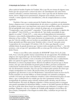 A Interpretação das Escrituras — 02 — A. W. Pink                                -3-

eficaz ajuda do bendito Espírito da Verdade. Não é que Ele nos instrua de alguma outra
forma que não seja por meio e através da razão e do entendimento (de outra forma
seríamos reduzidos a criaturas irracionais), mas o fato é que Ele tem de iluminar nossa
mente, elevar e dirigir nossos pensamentos, despertar nossa afeição, mover nossa
vontade, e assim capacitar nosso entendimento, a fim de compreendermos as coisas
espirituais.
       Também é fato que o ensino pessoal do Espírito Santo ao cristão de nenhuma
forma o dispensa nem o torna independente de um zeloso e cuidadoso uso do ministério
do púlpito, porque esse é um importante meio através do qual Deus edifica o Seu povo.
Há um apropriado meio termo entre a atitude do etíope que, ao ser perguntado:
“Compreendes o que vens lendo?”, respondeu: “Como poderei entender, se alguém não
me explicar?” (Atos 8.30,31), e o uso indevido de “não tendes necessidade de que
alguém vos ensine” (1 João 2.27) — entre uma servil dependência de instrumentos
humanos e uma soberba independência daqueles a quem Cristo chamou e capacitou para
alimentar as Suas ovelhas. “Não é para descansar na compreensão, no cuidado e na fé
que eles4 têm da verdade, nem ser resoluto na autoridade que eles têm; os pastores não
foram apontados por Deus para terem ‘domínio sobre a vossa fé’, mas para serem
‘cooperadores de vossa alegria’ (2 Coríntios 1.24). E é disso que depende a nossa5
utilidade diante da grande promessa que ‘seremos todos ensinados por Deus’ — isso não
acontece, a não ser que nós6 aprendamos dEle as coisas que Ele revelou na Sua Palavra”
(John Owen).
       “Todos os teus filhos serão ensinados do SENHOR” (Isaías 54.13, cfe. João
6.45). Essa é uma das grandes marcas características de um regenerado. Há multidões de
religiosos não-regenerados que são bem hábeis na letra das Escrituras, inteiramente
familiarizados com a história e com as doutrinas do Cristianismo, mas o conhecimento
deles veio apenas de agentes humanos — os pais, os professores de Escola Bíblica
Dominical, ou através da própria leitura. Dezenas de milhares de pessoas que se dizem
crentes, mas que estão destituídas da genuína graça de Deus, possuem considerável
conhecimento intelectual das coisas espirituais, conhecimento correto, límpido; contudo
não são divinamente ensinados, fato esse que fica evidente pela ausência dos frutos que
sempre acompanham esse ensino. Da mesma forma, há um grande número de
pregadores que detestam os erros do Modernismo e sinceramente lutam em favor da Fé.
Foram ensinados em escolas bíblicas ou foram treinados em seminários teológicos,
contudo é de temer que sejam totalmente estranhos à obra sobrenatural da graça em suas
almas, e que o conhecimento da verdade que eles têm é puramente teórico, não é
acompanhado de nenhuma unção celestial, nenhum poder salvador, nem de efeitos
transformadores. Por meio de diligente empenho e esforço pessoal, pode-se conseguir
uma grande quantidade de informação bíblica, e tornar-se um hábil expositor da Palavra;
mas não se pode obter dessa forma um conhecimento que influencie o coração e que o
purifique. Ninguém a não ser o Espírito da Verdade pode imprimir a lei de Deus em
meu coração, estampando a Sua imagem na minha alma, e santificar-me por meio da
Verdade.
4 Os responsáveis por pastorear o rebanho.
5 A dos responsáveis por pastorear o rebanho.
6 Os responsáveis por pastorear o rebanho.
 