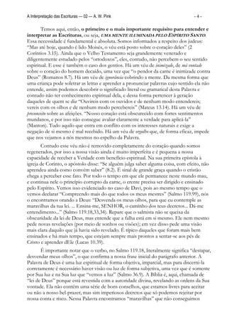 A Interpretação das Escrituras — 02 — A. W. Pink                                 -4-

        Temos aqui, então, o primeiro e o mais importante requisito para entender e
interpretar as Escrituras, ou seja, UMA MENTE ILUMINADA PELO ESPÍRITO SANTO.
Essa necessidade é fundamental e absoluta. Somos informados a respeito dos judeus:
“Mas até hoje, quando é lido Moisés, o véu está posto sobre o coração deles” (2
Coríntios 3.15). Ainda que o Velho Testamento seja grandemente venerado e
diligentemente estudado pelos “ortodoxos”, eles, contudo, não percebem o seu sentido
espiritual. E esse é também o caso dos gentios. Há um véu de inimizade, de má vontade
sobre o coração do homem decaído, uma vez que “o pendor da carne é inimizade contra
Deus” (Romanos 8.7). Há um véu de ignorância cobrindo a mente. Da mesma forma que
uma criança pode soletrar as letras e aprender a pronunciar palavras cujo sentido ela não
entende, assim podemos descobrir o significado literal ou gramatical desta Palavra e
contudo não ter conhecimento espiritual dela, e dessa forma pertencer à geração
daqueles de quem se diz “Ouvireis com os ouvidos e de nenhum modo entendereis;
vereis com os olhos e de nenhum modo percebereis” (Mateus 13.14). Há um véu de
preconceito sobre as afeições. “Nosso coração está obscurecido com fortes sentimentos
mundanos, e por isso não consegue avaliar claramente a verdade para aplicá-la”
(Manton). Tudo aquilo que entra em conflito com os interesses naturais e exige a
negação de si mesmo é mal recebido. Há um véu de orgulho que, de forma eficaz, impede
que nos vejamos a nós mesmos no espelho da Palavra.
       Contudo esse véu não é removido completamente do coração quando somos
regenerados, por isso a nossa visão ainda é muito imperfeita e é pequena a nossa
capacidade de receber a Verdade com benefício espiritual. Na sua primeira epístola à
igreja de Corinto, o apóstolo disse: “Se alguém julga saber alguma coisa, com efeito, não
aprendeu ainda como convém saber” (8.2). É sinal de grande graça quando o cristão
chega a perceber esse fato. Por todo o tempo em que ele permanece neste mundo mau,
e continua nele o princípio corrupto da carne, o crente precisa ser dirigido e ensinado
pelo Espírito. Vemos isso evidenciado no caso de Davi, pois ao mesmo tempo que o
vemos declarar “Compreendo mais do que todos os meus mestres” (Salmo 119.99), nós
o encontramos orando a Deus: “Desvenda os meus olhos, para que eu contemple as
maravilhas da tua lei. ... Ensina-me, SENHOR, o caminho dos teus decretos... Dá-me
entendimento...” (Salmo 119.18,33,34). Repare que o salmista não se queixa da
obscuridade da lei de Deus, mas entende que a falha está em si mesmo. Ele nem mesmo
pede novas revelações (por meio de sonhos ou visões); em vez disso pede uma visão
mais clara daquilo que já havia sido revelado. É típico daqueles que foram mais bem
ensinados e há mais tempo, que estejam sempre mais prontos a sentar-se aos pés de
Cristo e aprender dEle (Lucas 10.39).
       É importante notar que o verbo, no Salmo 119.18, literalmente significa “destapar,
desvendar meus olhos”, o que confirma a nossa frase inicial do parágrafo anterior. A
Palavra de Deus é uma luz espiritual de forma objetiva, imparcial, mas para discerni-la
corretamente é necessário haver visão ou luz de forma subjetiva, uma vez que é somente
por Sua luz e na Sua luz que “vemos a luz” (Salmo 36.9). A Bíblia é, aqui, chamada de
“lei de Deus” porque está revestida com a autoridade divina, revelando as ordens da Sua
vontade. Ela não contém uma série de bons conselhos, que estamos livres para aceitar
ou não a nosso bel-prazer, mas sim imperiosos decretos que só podemos rejeitar por
nossa conta e risco. Nessa Palavra encontramos “maravilhas” que não conseguimos
 