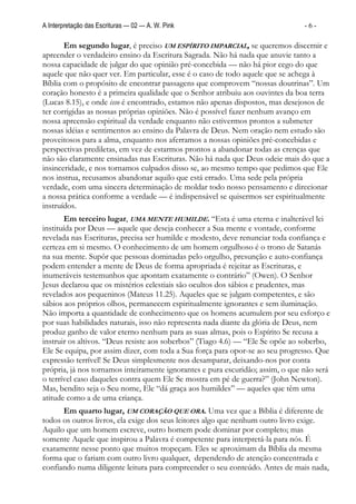 A Interpretação das Escrituras — 02 — A. W. Pink                                -6-

       Em segundo lugar, é preciso UM ESPÍRITO IMPARCIAL, se queremos discernir e
apreender o verdadeiro ensino da Escritura Sagrada. Não há nada que anuvie tanto a
nossa capacidade de julgar do que opinião pré-concebida — não há pior cego do que
aquele que não quer ver. Em particular, esse é o caso de todo aquele que se achega à
Bíblia com o propósito de encontrar passagens que comprovem “nossas doutrinas”. Um
coração honesto é a primeira qualidade que o Senhor atribuiu aos ouvintes da boa terra
(Lucas 8.15), e onde isso é encontrado, estamos não apenas dispostos, mas desejosos de
ter corrigidas as nossas próprias opiniões. Não é possível fazer nenhum avanço em
nossa apreensão espiritual da verdade enquanto não estivermos prontos a submeter
nossas idéias e sentimentos ao ensino da Palavra de Deus. Nem oração nem estudo são
proveitosos para a alma, enquanto nos aferramos a nossas opiniões pré-concebidas e
perspectivas prediletas, em vez de estarmos prontos a abandonar todas as crenças que
não são claramente ensinadas nas Escrituras. Não há nada que Deus odeie mais do que a
insinceridade, e nos tornamos culpados disso se, ao mesmo tempo que pedimos que Ele
nos instrua, recusamos abandonar aquilo que está errado. Uma sede pela própria
verdade, com uma sincera determinação de moldar todo nosso pensamento e direcionar
a nossa prática conforme a verdade — é indispensável se quisermos ser espiritualmente
instruídos.
        Em terceiro lugar, UMA MENTE HUMILDE. “Esta é uma eterna e inalterável lei
instituída por Deus — aquele que deseja conhecer a Sua mente e vontade, conforme
revelada nas Escrituras, precisa ser humilde e modesto, deve renunciar toda confiança e
certeza em si mesmo. O conhecimento de um homem orgulhoso é o trono de Satanás
na sua mente. Supôr que pessoas dominadas pelo orgulho, presunção e auto-confiança
podem entender a mente de Deus de forma apropriada é rejeitar as Escrituras, e
inumeráveis testemunhos que apontam exatamente o contrário” (Owen). O Senhor
Jesus declarou que os mistérios celestiais são ocultos dos sábios e prudentes, mas
revelados aos pequeninos (Mateus 11.25). Aqueles que se julgam competentes, e são
sábios aos próprios olhos, permanecem espiritualmente ignorantes e sem iluminação.
Não importa a quantidade de conhecimento que os homens acumulem por seu esforço e
por suas habilidades naturais, isso não representa nada diante da glória de Deus, nem
produz ganho de valor eterno nenhum para as suas almas, pois o Espírito Se recusa a
instruir os altivos. “Deus resiste aos soberbos” (Tiago 4.6) — “Ele Se opõe ao soberbo,
Ele Se equipa, por assim dizer, com toda a Sua força para opor-se ao seu progresso. Que
expressão terrível! Se Deus simplesmente nos desamparar, deixando-nos por conta
própria, já nos tornamos inteiramente ignorantes e pura escuridão; assim, o que não será
o terrível caso daqueles contra quem Ele Se mostra em pé de guerra?” (John Newton).
Mas, bendito seja o Seu nome, Ele “dá graça aos humildes” — aqueles que têm uma
atitude como a de uma criança.
      Em quarto lugar, UM CORAÇÃO QUE ORA. Uma vez que a Bíblia é diferente de
todos os outros livros, ela exige dos seus leitores algo que nenhum outro livro exige.
Aquilo que um homem escreve, outro homem pode dominar por completo; mas
somente Aquele que inspirou a Palavra é competente para interpretá-la para nós. É
exatamente nesse ponto que muitos tropeçam. Eles se aproximam da Bíblia da mesma
forma que o fariam com outro livro qualquer, dependendo de atenção concentrada e
confiando numa diligente leitura para compreender o seu conteúdo. Antes de mais nada,
 