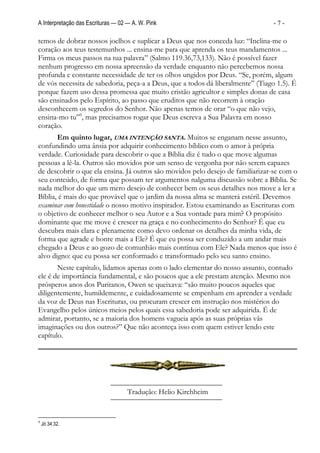 A Interpretação das Escrituras — 02 — A. W. Pink                                 -7-

temos de dobrar nossos joelhos e suplicar a Deus que nos conceda luz: “Inclina-me o
coração aos teus testemunhos ... ensina-me para que aprenda os teus mandamentos ...
Firma os meus passos na tua palavra” (Salmo 119.36,73,133). Não é possível fazer
nenhum progresso em nossa apreensão da verdade enquanto não percebemos nossa
profunda e constante necessidade de ter os olhos ungidos por Deus. “Se, porém, algum
de vós necessita de sabedoria, peça-a a Deus, que a todos dá liberalmente” (Tiago 1.5). É
porque fazem uso dessa promessa que muito cristão agricultor e simples donas de casa
são ensinados pelo Espírito, ao passo que eruditos que não recorrem à oração
desconhecem os segredos do Senhor. Não apenas temos de orar “o que não vejo,
ensina-mo tu”9, mas precisamos rogar que Deus escreva a Sua Palavra em nosso
coração.
       Em quinto lugar, UMA INTENÇÃO SANTA. Muitos se enganam nesse assunto,
confundindo uma ânsia por adquirir conhecimento bíblico com o amor à própria
verdade. Curiosidade para descobrir o que a Bíblia diz é tudo o que move algumas
pessoas a lê-la. Outros são movidos por um senso de vergonha por não serem capazes
de descobrir o que ela ensina. Já outros são movidos pelo desejo de familiarizar-se com o
seu conteúdo, de forma que possam ter argumentos nalguma discussão sobre a Bíblia. Se
nada melhor do que um mero desejo de conhecer bem os seus detalhes nos move a ler a
Bíblia, é mais do que provável que o jardim da nossa alma se manterá estéril. Devemos
examinar com honestidade o nosso motivo inspirador. Estou examinando as Escrituras com
o objetivo de conhecer melhor o seu Autor e a Sua vontade para mim? O propósito
dominante que me move é crescer na graça e no conhecimento do Senhor? É que eu
descubra mais clara e plenamente como devo ordenar os detalhes da minha vida, de
forma que agrade e honre mais a Ele? É que eu possa ser conduzido a um andar mais
chegado a Deus e ao gozo de comunhão mais contínua com Ele? Nada menos que isso é
alvo digno: que eu possa ser conformado e transformado pelo seu santo ensino.
       Neste capítulo, lidamos apenas com o lado elementar do nosso assunto, contudo
ele é de importância fundamental, e são poucos que a ele prestam atenção. Mesmo nos
prósperos anos dos Puritanos, Owen se queixava: “são muito poucos aqueles que
diligentemente, humildemente, e cuidadosamente se empenham em aprender a verdade
da voz de Deus nas Escrituras, ou procuram crescer em instrução nos mistérios do
Evangelho pelos únicos meios pelos quais essa sabedoria pode ser adquirida. É de
admirar, portanto, se a maioria dos homens vagueia após as suas próprias vãs
imaginações ou dos outros?” Que não aconteça isso com quem estiver lendo este
capítulo.




                                    Tradução: Helio Kirchheim


9
    Jó 34.32.
 