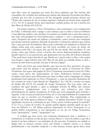 A Interpretação das Escrituras — A. W. Pink                                    -3-

num falso senso de segurança por causa dos dons espirituais que lhes haviam sido
concedidos, ele os lembra dos israelitas que tinham sido altamente favorecidos por Deus,
contudo que isso não os preservou do Seu desagrado quando pecaram, mesmo que
“Todos eles comeram de um só manjar espiritual e beberam da mesma fonte espiritual”
(1 Co 10.1-5). E quando ilustra uma importante verdade prática, ele cita a história dos
dois filhos de Abraão (Gl 4.22-31).
       Em muitos aspectos, o Novo Testamento é uma continuação e um complemento
do Velho. A diferença entre a antiga e a nova aliança a que se refere a Carta aos Hebreus
é uma diferença relativa e não absoluta. O contraste na verdade não é entre dois opostos,
mas entre uma gradação do nível inferior para o superior — um é a preparação para o
outro. Enquanto uns erram em judaizar o cristianismo, outros nutrem uma concepção
por demais carnal do judaísmo, deixando de perceber os elementos espirituais que existem
nele, e que, por meio do judaísmo, Deus estava colocando em andamento as bênçãos da
aliança eterna para com aqueles que Ele havia escolhido em Cristo de forma tão
verdadeira como Ele o faz agora; sim, que Ele faz isso desde Abel em diante. É com
justiça, então, que Calvino cesura a loucura dos nossos dispensacionalistas modernos
quando reprova os seu precursores, que apareceram nos seus dias (de Calvino), dizendo:
“Ora, pode haver maior absurdo do que Abraão ser o pai de todos os fiéis, e não ocupar
nem mesmo o lugar inferior entre eles? Mas ele não pode ser excluído dentre os fiéis, e
mesmo da mais honrosa posição sem que se destrua a Igreja”.
       Quer seja Cristo que esteja falando, quer seja um dos Seus apóstolos, em quase
cada ponto vital eles apoiam a sua argumentação ao apelar às Escrituras do Velho
Testamento. Em quase cada página do Novo Testamento encontramos textos do Velho,
usados como prova das argumentações ali feitas. Poderíamos fornecer inúmeros
exemplos como prova para demonstrar que tanto as idéias como a linguagem do Antigo
produziram forte impressão no Novo Testamento — mais de seiscentas declarações de
um ocorrem no outro. Cada cláusula do “Magnificat” (Lc 1.46-55) e mesmo na oração
da família (Mt 6.9-13) foi extraída do Antigo Testamento. Por essa razão, cabe ao
estudante dar igual atenção a ambas as principais divisões da Bíblia, não somente
familiarizar-se completamente com a segunda, mas esforçar-se para beber
profundamente do espírito da primeira, de forma que esteja preparado para entender a
segunda. A não ser que proceda dessa forma, ele se verá impossibilitado de compreender
muito do que se encontra nos Evangelhos e nas Epístolas. Para compreender os
antítipos, não basta apenas conhecer os tipos — se alguém desconhece Êxodo 12, que
significado terá para ele a afirmação de que “Cristo, nosso Cordeiro pascal, foi imolado”
(1 Co 5.7); e, à parte de Levítico 16, quanto poderá alguém entender aquilo de que se
trata em Hebreus 9 e 10? Muitas palavras importantes do Novo Testamento só se
podem definir corretamente se nos reportarmos ao seu uso no Antigo Testamento,
como “primogênito”, “remir”, “propiciação” etc.
        A verdade que deve haver uma harmonia fundamental entre o judaísmo e o
cristianismo se evidencia no fato de que o mesmo Deus é o Autor de ambos, e que Ele é
imutável em Seus atributos e nos princípios do Seu governo. O primeiro na verdade se
dirigia mais ao homem exterior, atuou sob formas e relações visíveis, e se referia
primariamente a um santuário temporal e a uma herança terrena; apesar disso, eram
 