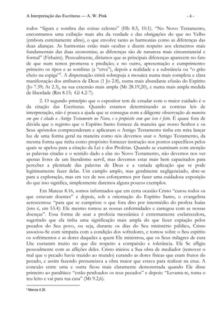A Interpretação das Escrituras — A. W. Pink                                           -4-

todos “figura e sombra das coisas celestes” (Hb 8.5, 10.1). “No Novo Testamento,
encontramos uma exibição mais alta da verdade e das obrigações do que no Velho
(embora estreitamente afins), o que envolve tanto as harmonias como as diferenças das
duas alianças. As harmonias estão mais ocultas e dizem respeito aos elementos mais
fundamentais das duas economias; as diferenças são de natureza mais circunstancial e
formal” (Firbairn). Pessoalmente, diríamos que as principais diferenças aparecem no fato
de que num temos promessa e predição; e no outro, apresentação e cumprimento:
primeiro os tipos e as sombras (a “erva”), depois a realidade e a substância ou “o grão
cheio na espiga”2. A dispensação cristã sobrepuja a mosaica numa mais completa e clara
manifestação dos atributos de Deus (1 Jo 2.8), numa mais abundante efusão do Espírito
(Jo 7.39; At 2.3), na sua extensão mais ampla (Mt 28.19,20), e numa mais ampla medida
de liberdade (Rm 8.15; Gl 4.2-7).
       2. O segundo princípio que o expositor tem de estudar com o maior cuidado é o
da citação das Escrituras. Quando estamos determinando as corretas leis de
interpretação, não é pouca a ajuda que se consegue com a diligente observação da maneira
em que é citado o Antigo Testamento no Novo, e o propósito com que isso é feito. É quase fora de
dúvida que o registro que o Espírito Santo fornece da maneira que nosso Senhor e os
Seus apóstolos compreenderam e aplicaram o Antigo Testamento tinha em mira lançar
luz de uma forma geral na maneira como nós devemos usar o Antigo Testamento, da
mesma forma que tinha como propósito fornecer instrução nos pontos específicos pelos
quais se apelou para a citação da Lei e dos Profetas. Quando se examinam com atenção
as palavras citadas e o sentido dado a elas no Novo Testamento, não devemos nos ver
apenas livres de um literalismo servil, mas devemos estar mais bem capacitados para
perceber a plenitude das palavras de Deus e a variada aplicação que se pode
legitimamente fazer delas. Um camplo amplo, mas geralmente negligenciado, abre-se
para a exploração, mas em vez de nos esforçarmos por fazer uma cuidadosa exposição
do que isso significa, simplesmente daremos alguns poucos exemplos.
        Em Mateus 8.16, somos informados que em certa ocasião Cristo “curou todos os
que estavam doentes” e depois, sob a orientação do Espírito Santo, o evangelista
acrescentou: “para que se cumprisse o que fora dito por intermédio do profeta Isaías
(isto é, em 53.4): Ele mesmo tomou as nossas enfermidades e carregou com as nossas
doenças”. Essa forma de usar a profecia messiânica é extremamente esclarecedora,
sugerindo que ela tinha uma significação mais ampla do que fazer expiação pelos
pecados do Seu povo, ou seja, durante os dias do Seu ministério público, Cristo
associou-Se com simpatia com a condição dos sofredores, e tomou sobre o Seu espírito
os sofrimentos e as dores daqueles a quem Ele ministrou, que os Seus milagres de cura
Lhe custaram muito no que diz respeito a compaixão e tolerância. Ele Se afligiu
pessoalmente com as aflições deles. Cristo iniciou a Sua obra de mediador (remover o
mal que o pecado havia trazido ao mundo) curando as dores físicas que eram frutos do
pecado, e assim fazendo prenunciava a obra maior que estava para realizar na cruz. A
conexão entre uma e outra ficou mais claramente demonstrada quando Ele disse
primeiro ao paralítico: “estão perdoados os teus pecados” e depois: “Levanta-te, toma o
teu leito e vai para tua casa” (Mt 9.2,6).
2   Marcos 4.28.
 