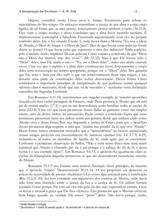 A Interpretação das Escrituras — A. W. Pink                                                        -5-

        Depois, considere como Cristo usou o Antigo Testamento para refutar os
materialistas do Seu tempo. Os saduceus mantinham a crença de que alma e corpo estão
ligados de tal forma que, se uma perece, forçosamente perece também o outro (At 23.8).
Eles viam o corpo morrer, e disso concluíam que a alma havia morrido também. É
impressionante contemplar a Sabedoria Encarnada argumentando com eles no próprio
território deles. Ele o fez citando Êxodo 3, onde Jeová disse a Moisés: “Eu sou o Deus
de Abraão, o Deus de Isaque e o Deus de Jacó”. Mas de que forma essas palavras foram
direto ao ponto? O que havia nelas que expusesse o erro dos saduceus? Nada explícito,
pelo contrário muito implícito. Dessas palavras Cristo extraiu a conclusão de que “Deus
não é Deus dos mortos, mas dos vivos”3 (Mt 22.32). Não é que Ele tivesse sido o
“Deus” deles, mas Ele ainda o era — “Eu sou o Deus deles”, então eles ainda estavam
vivos. Uma vez que o espírito e a alma deles continuavam vivos, forçosamente o corpo
deles seria ressuscitado no tempo apropriado, porque ser o “Deus” deles lhes garantia
que Ele seria e faria por eles tudo o que um relacionamento desse tipo requer, e não
deixaria uma parte da constituição deles sofrer deterioração. Dessa forma Cristo
estabeleceu o importante princípio de interpretação de que podemos extrair qualquer
inferência clara e necessária, desde que não vá de encontro a4 nenhuma outra declaração
específica das Sagradas Escrituras.
       Em Romanos 4.11-18, encontramos um singular exemplo de raciocínio apostólico
baseado em duas curtas passagens de Gênesis, onde Deus promete a Abraão que ele será
pai de muitas nações (17.5) e que na sua descendência serão benditas todas as nações da
terra (22.18). Uma vez que essas promessas foram dadas ao patriarca como um simples
crente, antes da divina ordem da circuncisão, Paulo extraiu a conclusão lógica que essas
promessas pertencem tanto aos judeus como aos gentios, desde que tenham crido como
Abraão creu e dessa forma lhes seja imputada a justiça de Cristo, para que o benefício
dessas promessas diga respeito a todos que “andam nas pisadas da fé que teve Abraão”.
Dessa forma somos claramente instruídos que a “descendência” da bênção mencionada
nessas antigas profecias era essencialmente de natureza espiritual (cfe. Gl 3.7-9; 4.29),
incluindo-se aí todos os membros da família da fé, onde quer que se encontrem.
Conforme a pertinente observação de Stifler, “Não é num senso físico nem num senso
espiritual que Abraão é chamado pai: ele é pai porque é o cabeça do clã da fé, e dessa
forma é o seu exemplo típico”. Em Romanos 9.6-13, o apóstolo foi igualmente claro ao
excluir da abrangência daquelas promessas os que são descendentes meramente naturais
de Abraão.
       Romanos 10.5-9 nos fornece uma notável ilustração desse princípio, na maneira
que o apóstolo “expôs” Deuteronômio 30.11-14. O seu propósito era demover os
judeus da necessidade de prestar obediência à Lei como algo essencial para a justificação
(Rm 10.2,3). Ele fez isso extraindo um argumento dos escritos de Moisés, onde havia
sido feita uma distinção entre a justiça da Lei e a justiça da fé. Os judeus haviam
rejeitado Cristo porque Ele veio até eles não pela via das suas expectativas carnais, e isso
os levou a recusar a graça que Ele lhes ofereceu. Eles pensavam que o Messias estivesse
bem longe, quando na verdade Ele estava “perto” deles. Não havia porque, então,

3   Versão Revista e Corrigida.
4   “De encontro a” = contra, no sentido oposto a; “Ao encontro de” = a favor de, em procura de.
 