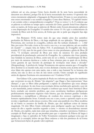 A Interpretação das Escrituras — A. W. Pink                                       -6-

subirem até ao céu, porque Cristo havia descido de lá; nem havia necessidade de
descerem aos abismos, porque Ele de lá havia ressuscitado dos mortos. O apóstolo não
estava meramente adaptando a linguagem de Deuteronômio 30 para os seus propósitos,
mas estava mostrando o seu sentido evangélico. Como disse Manton, “O capítulo inteiro
é um sermão sobre o arrependimento evangélico” (Veja os versos 1 e 2). É evidente que
as palavras se referiam ao tempo após a ascensão de Cristo, quando Israel fosse disperso
entre as nações, de forma que as palavras de Moisés então fossem plenamente aplicáveis
a essa dispensação do Evangelho. O sentido dos versos 11-14 é que o conhecimento da
vontade de Deus será de livre acesso, de forma que não se pede que ninguém faça algo
impossível.
        Em Romanos 10.18, temos mais do que uma simples pista dos caminhos
profundos da Palavra de Deus, e da larga amplitude da sua aplicação. “Mas pergunto:
Porventura, não ouviram [o evangelho, embora não lhe tenham obedecido — v.16]?
Sim, por certo: Por toda a terra se fez ouvir a sua voz, e as suas palavras, até aos confins
do mundo” — citação feita do Salmo 19.4. A proclamação do Evangelho não ficou
restrita (Cl 1.5,6), mas foi tão geral e livre como os céus proclamam a glória de Deus (Sl
19.1). “A revelação universal de Deus por meio da natureza foi uma predição
providencial da proclamação universal do Evangelho. Se a primeira não fosse gratuita,
mas fundada na natureza de Deus, assim teria de ser a última. A manifestação de Deus
por meio da natureza destina-se a todas as Suas criaturas para as quais ela se destina,
como garantia de que haverão de participar de revelações mais claras e elevadas”
(Hengstenberg). A profecia do Antigo Testamento não apenas anuncia que o Evangelho
deve destinar-se ao mundo todo, mas os céus declaram a mesma coisa de forma mística. Os
céus falam não apenas com uma nação, mas a toda a raça humana! Se os homens não
crêem, isso não se deve ao fato de não terem ouvido. Outro exemplo do significado
místico de algumas Escrituras nós encontramos em 1 Coríntios 9.9,10.
       Em Gálatas 4.24, a pena inspirada de Paulo nos informa que alguns dos incidentes
que ocorreram na casa de Abraão “são alegorias”, que Hagar e Sara representam “duas
alianças”, e que os filhos delas prefiguram a espécie de adoradores que essas alianças
haverão de produzir. Se não fosse essa revelação divina recebida pelo apóstolo e por ele
a nós transmitida, jamais teríamos chegado a conhecer que nesses fatos históricos Deus
havia ocultado um mistério profético, que essas ocorrências familiares prefiguravam
profeticamente importantes negócios vitais futuros, que elas ilustram grandes verdades
doutrinárias e exemplificam a diferença de conduta dos escravos espirituais e dos
homens espiritualmente livres. Contudo esse era o caso, como o apóstolo expôs ao nos
revelar o significado oculto desses eventos. Eles eram uma parábola viva: Deus modelou
de tal forma os assuntos da família de Abraão, que eles tipificam coisas de imensa
magnitude. Os dois filhos foram ordenados para prefigurar aqueles que haveriam de
nascer do alto e aqueles nascidos segundo a carne — mesmo os descendentes naturais
de Abraão, em espírito, nada mais eram que ismaelitas, estranhos à promessa. Embora o
exemplo de Paulo aqui não seja um precedente para que o expositor da Palavra dê largas à
imaginação e faça os epísódios do Velho Testamento ensinarem qualquer coisa que ele
queira, ele (o exemplo) declara sim que Deus ordenou a vida dos patriarcas de tal forma
que fornecessem lições de grande valor espiritual.
 