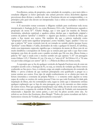 A Interpretação das Escrituras — A. W. Pink                                      -7-

       Escolhemos, acima, de propósito, uma variedade de exemplos, e por meio deles o
estudante diligente (o leitor apressado não achará proveito nisso) descobrirá algumas
proveitosas dicas divinas e auxílios de como as Escrituras devem ser compreendidas, e os
princípios pelos quais elas devem ser interpretadas. Leia e releia os exemplos e medite-os
com cuidado.
       3. É necessário tomar constante e diligente cuidado para conformar toda nossa
interpretação à Analogia da Fé, ou, como Romanos 12.6 o diz: “profetizemos segundo a
proporção da nossa fé”5. Charles Hodge, que é sem igual em matéria de firmeza
doutrinária, sabedoria espiritual, e agudeza crítica, declara que o significado original e
correto da palavra “profeta” é intérprete — alguém que declara a vontade de Deus, que
expõe a Sua mente aos outros. Ele também diz que a palavra traduzida como
“proporção” pode tanto significar ‘proporção’, como ‘medida’, ‘regra’, ‘padrão’. Uma vez
que a palavra “fé” neste versículo tem de ser tomada no sentido objetivo (porque houve
“profetas” como Balaão e Caifás, destituídos de toda e qualquer fé interior, fé salvífica),
então essa importante expressão significa que o intérprete da mente de Deus tem de ser
muito detalhista e escrupuloso de forma que se esmere para que tudo o que fizer como
intérprete seja feito de acordo com o padrão revelado que Ele nos deu. Dessa forma, a
palavra “fé” aqui é usada com o mesmo sentido em que aparece “a fé” em passagens
como Gálatas 1.23, 1 Timóteo 4.1 etc. Ou seja, é a “uma só fé” de Efésios 4.5, a “fé uma
vez por todas entregue aos santos” (Jd 3) — a Palavra de Deus em forma escrita.
       A exposição que se faz de qualquer versículo da Sagrada Escritura tem de estar em
completo acordo com a Analogia da Fé, ou seja, ao sistema de verdade que Deus tornou
conhecido ao Seu povo. Isso, é evidente, exige um amplo conhecimento do conteúdo da
Bíblia — prova evidente de que nenhum principiante está qualificado a pregar ou a
tentar ensinar aos outros. Esse tipo de amplo conhecimento só se obtém por meio de
leitura sistemática e constante da própria Palavra — e somente então alguém se torna
capaz de avaliar os escritos de outras pessoas! Uma vez que toda Escritura foi dada pela
inspiração de Deus, não há contradições nela; segue-se então que é claramente errônea
qualquer explanação que se faça de uma passagem, que vá de encontro ao claro ensino
de outros textos. Para que qualquer interpretação seja válida, ela tem de estar em perfeita
harmonia com o esquema da verdade de Deus. Uma parte da Verdade está mutuamente
relacionada e depende das outras partes, e por isso há pleno acordo entre elas. Ao
referir-se aos livros das Escrituras, disse Bengel: “Todos eles juntos ressaltam um belo e
harmonioso sistema de Verdade, gloriosamente conectado”.




5   Tradução Brasileira.
 