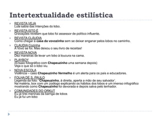 Intertextualidade estilística
 REVISTA VEJA
Lula sabia das intenções do lobo.
 REVISTA ISTO É
Gravações revelam que lobo foi assessor de político influente.
 REVISTA CLÁUDIA
Como chegar à casa da vovozinha sem se deixar enganar pelos lobos no caminho.
 CLAUDIA Cozinha
A Vovó se foi. Mas deixou o seu livro de receitas!
 REVISTA NOVA
Dez maneiras de levar um lobo à loucura na cama.
 PLAYBOY
(Ensaio fotográfico com Chapeuzinho uma semana depois)
Veja o que só o lobo viu.
 NOVA ESCOLA
Violência – caso Chapeuzinho Vermelho é um alerta para os pais e educadores.
 FOLHA DE S. PAULO
Legenda da foto: ‘Chapeuzinho, à direita, aperta a mão de seu salvador‟.
Na matéria, box com um zoólogo explicando os hábitos dos lobos e um imenso infográfico
mostrando como Chapeuzinho foi devorada e depois salva pelo lenhador.
 COMUNIDADES DO ORKUT
Eu já tirei meninas da barriga de lobos
Eu já fui um lobo
 