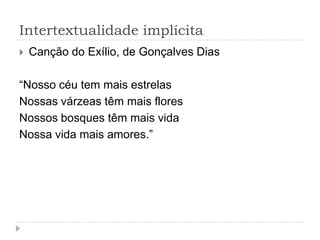 Intertextualidade implícita
 Canção do Exílio, de Gonçalves Dias
“Nosso céu tem mais estrelas
Nossas várzeas têm mais flores
Nossos bosques têm mais vida
Nossa vida mais amores.”
 