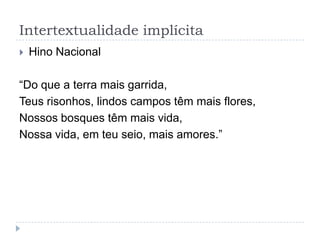 Intertextualidade implícita
 Hino Nacional
“Do que a terra mais garrida,
Teus risonhos, lindos campos têm mais flores,
Nossos bosques têm mais vida,
Nossa vida, em teu seio, mais amores.”
 