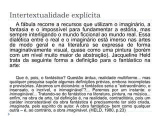 Intertextualidade explícita
A fábula recorre a recursos que utilizam o imaginário, a
fantasia e o impossível para fundamentar a estória, mas
sempre interligando o mundo ficcional ao mundo real. Essa
dialética entre o real e o imaginário está imerso nas artes
de modo geral e na literatura se expressa de forma
imaginativamente visual, quase como uma pintura (porém
com um nível muito maior de abstração). Jacqueline Held
trata da seguinte forma a definição para o fantástico na
arte:
Que é, pois, o fantástico? Questão árdua, realidade multiforme... mas
qualquer pesquisa supõe algumas definições prévias, embora incompletas
e provisórias. Abramos um dicionário: o fantástico seria o “extraordinário, o
insensato, o incrível, o inimaginável”?... Paremos por um instante: o
inimaginável... Tratando-se do fantástico na literatura, pintura, na música...
enfim, na obra de arte, tal definição é, na realidade, contraditória, pois um
caráter inconstestável da obra fantástica é precisamente ter sido criada,
imaginada, pelo espírito do autor. A obra fantástica- bem como qualquer
outra – é, ao contrário, a obra imaginável. (HELD, 1980, p.23)
 