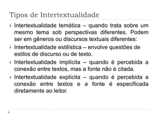 Tipos de Intertextualidade
 Intertextualidade temática – quando trata sobre um
mesmo tema sob perspectivas diferentes. Podem
ser em gêneros ou discursos textuais diferentes:
 Intertextualidade estilística – envolve questões de
estilos de discurso ou de texto.
 Intertextualidade implícita – quando é percebida a
conexão entre textos, mas a fonte não é citada.
 Intertextualidade explícita – quando é percebida a
conexão entre textos e a fonte é especificada
diretamente ao leitor.
 