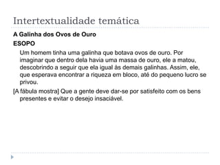 Intertextualidade temática
A Galinha dos Ovos de Ouro
ESOPO
Um homem tinha uma galinha que botava ovos de ouro. Por
imaginar que dentro dela havia uma massa de ouro, ele a matou,
descobrindo a seguir que ela igual às demais galinhas. Assim, ele,
que esperava encontrar a riqueza em bloco, até do pequeno lucro se
privou.
[A fábula mostra] Que a gente deve dar-se por satisfeito com os bens
presentes e evitar o desejo insaciável.
 