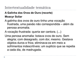 Intertextualidade temática
A Galinha dos Ovos de Ouro (recorte)
Moacyr Scliar
A galinha dos ovos de ouro tinha uma vocação
frustrada, uma paixão não correspondida – além da
penosa anomalia.
A vocação frustrada: queria ser cantora. (...)
Uma penosa anomalia: botava ovos de ouro. Sem
alegria; com desagrado, com dor, mesmo. Gestava
objetos duros e frios; eliminava-os em meio a
sofrimentos indescritíveis: um suplício que se repetia
a cada dia, de madrugada.
 
