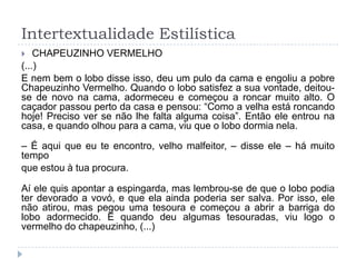Intertextualidade Estilística
 CHAPEUZINHO VERMELHO
(...)
E nem bem o lobo disse isso, deu um pulo da cama e engoliu a pobre
Chapeuzinho Vermelho. Quando o lobo satisfez a sua vontade, deitou-
se de novo na cama, adormeceu e começou a roncar muito alto. O
caçador passou perto da casa e pensou: “Como a velha está roncando
hoje! Preciso ver se não lhe falta alguma coisa”. Então ele entrou na
casa, e quando olhou para a cama, viu que o lobo dormia nela.
– É aqui que eu te encontro, velho malfeitor, – disse ele – há muito
tempo
que estou à tua procura.
Aí ele quis apontar a espingarda, mas lembrou-se de que o lobo podia
ter devorado a vovó, e que ela ainda poderia ser salva. Por isso, ele
não atirou, mas pegou uma tesoura e começou a abrir a barriga do
lobo adormecido. E quando deu algumas tesouradas, viu logo o
vermelho do chapeuzinho, (...)
 
