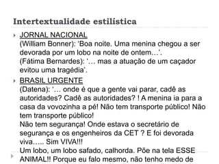 Intertextualidade estilística
 JORNAL NACIONAL
(William Bonner): „Boa noite. Uma menina chegou a ser
devorada por um lobo na noite de ontem…‟.
(Fátima Bernardes): „… mas a atuação de um caçador
evitou uma tragédia‟.
 BRASIL URGENTE
(Datena): „… onde é que a gente vai parar, cadê as
autoridades? Cadê as autoridades? ! A menina ia para a
casa da vovozinha a pé! Não tem transporte público! Não
tem transporte público!
Não tem segurança! Onde estava o secretário de
segurança e os engenheiros da CET ? E foi devorada
viva….. Sim VIVA!!!
Um lobo, um lobo safado, calhorda. Põe na tela ESSE
ANIMAL!! Porque eu falo mesmo, não tenho medo de
 