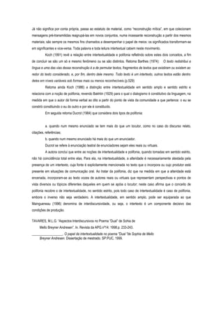 Já não significa por conta própria, passa ao estatuto de material, como “reconstrução mítica”, em que colecionam
mensagens pré-transmitidas reagrupá-las em novos conjuntos, numa incessante reconstrução a partir dos mesmos
materiais; são sempre os mesmos fins chamados a desempenhar o papel de meios: os significados transformam-se
em significantes e vice-versa. Toda palavra e toda leitura intertextual cabem neste movimento.
Koch (1991) revê a relação entre intertextualidade e polifonia refletindo sobre estes dois conceitos, a fim
de concluir se são um só e mesmo fenômeno ou se são distintos. Retoma Barthes (1974): O texto redistribui a
língua e uma das vias dessa reconstrução é a de permutar textos, fragmentos de textos que existiram ou existem ao
redor do texto considerado, e, por fim, dentro dele mesmo. Todo texto é um intertexto, outros textos estão dentro
deles em níveis variáveis sob formas mais ou menos reconhecíveis.(p.529)
Retoma ainda Koch (1986) a distinção entre intertextualidade em sentido amplo e sentido estrito e
relaciona com a noção de polifonia, revendo Bakhtin (1929) para o qual o dialogismo é constitutivo da linguagem, na
medida em que o autor dá forma verbal ao dito a partir do ponto de vista da comunidade a que pertence: o eu se
constrói constituindo o eu do outro e por ele é constituído.
Em seguida retoma Ducrot (1984) que considera dois tipos de polifonia:
a. quando num mesmo enunciado se tem mais do que um locutor, como no caso do discurso relato,
citações, referências;
b. quando num mesmo enunciado há mais do que um enunciador.
Ducrot se refere à enunciação teatral de enunciadores sejam eles reais ou virtuais.
A autora conclui que entre as noções de intertextualidade e polifonia, quando tomadas em sentido estrito,
não há coincidência total entre elas. Para ela, na intertextualidade, a alteridade é necessariamente atestada pela
presença de um intertexto, cuja fonte é explicitamente mencionada no texto que o incorpora ou cujo produtor está
presente em situações de comunicação oral. Ao tratar da polifonia, diz que na medida em que a alteridade está
encenada, incorporam-se ao texto vozes de autores reais ou virtuais que representam perspectivas e pontos de
vista diversos ou tópicos diferentes daqueles em quem se apóia o locutor; neste caso afirma que o conceito de
polifonia recobre o de intertextualidade, no sentido estrito, pois todo caso de intertextualidade é caso de polifonia,
embora o inverso não seja verdadeiro. A intertextualidade, em sentido amplo, pode ser equiparada ao que
Maingueneau (1996) denomina de interdiscursividade, ou seja, o intertexto é um componente decisivo das
condições de produção.
TAVARES, M.L.G. “Aspectos Interdiscursivos no Poema “Dual” de Sohia de
Mello Breyner Andresen”. In. Revista da APG.nº14: 1998.p. 233-243.
__________________. O papel da intertextualidade no poema "Dual "de Sophia de Mello
Breyner Andresen. Dissertação de mestrado. SP:PUC, 1999.
 