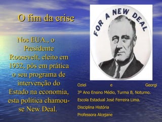 O fim da crise

   Nos EUA., o
      Presidente
Roosevelt, eleito em
1932, pôs em prática
 o seu programa de
   intervenção do       Oziel                 e               Georgi
Estado na economia,     3º Ano Ensino Médio, Turma B, Noturno.

esta política chamou-   Escola Estadual José Ferreira Lima.
                        Disciplina História
    se New Deal.
                        Professora Alcejane
 