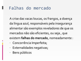 Falhas do mercado 
A crise das vacas loucas, os frangos, a doença 
da língua azul, responsáveis pela insegurança 
alimentar são exemplos reveladores de que os 
mercados não são eficientes, ou seja , que 
existem falhas do mercado, nomeadamente : 
- Concorrência Imperfeita; 
- Externalidades negativas; 
- Bens públicos 
 