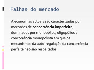 Falhas do mercado 
A economias actuais são caracterizadas por 
mercados de concorrência imperfeita, 
dominados por monopólios, oligopólios e 
concorrência monopolista em que os 
mecanismos da auto-regulação da concorrência 
perfeita não são respeitados. 
 
