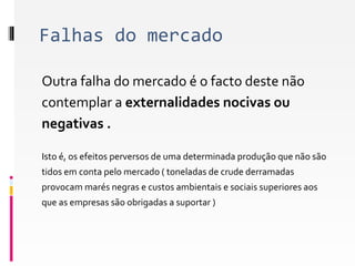 Falhas do mercado 
Outra falha do mercado é o facto deste não 
contemplar a externalidades nocivas ou 
negativas . 
Isto é, os efeitos perversos de uma determinada produção que não são 
tidos em conta pelo mercado ( toneladas de crude derramadas 
provocam marés negras e custos ambientais e sociais superiores aos 
que as empresas são obrigadas a suportar ) 
 