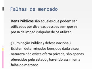 Falhas de mercado 
Bens Públicos são aqueles que podem ser 
utilizados por diversas pessoas sem que se 
possa de impedir alguém de os utilizar . 
( Iluminação Pública / defesa nacional) 
Existem determinados bens que dada a sua 
natureza não existe oferta privada, são apenas 
oferecidos pelo estado , havendo assim uma 
falha do mercado. 
 