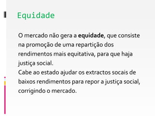 Equidade 
O mercado não gera a equidade, que consiste 
na promoção de uma repartição dos 
rendimentos mais equitativa, para que haja 
justiça social. 
Cabe ao estado ajudar os extractos socais de 
baixos rendimentos para repor a justiça social, 
corrigindo o mercado. 
 