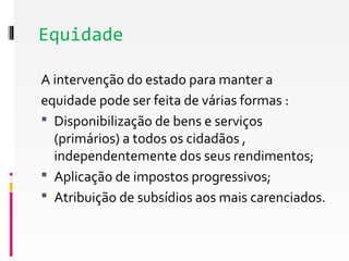 Equidade 
A intervenção do estado para manter a 
equidade pode ser feita de várias formas : 
 Disponibilização de bens e serviços 
(primários) a todos os cidadãos , 
independentemente dos seus rendimentos; 
 Aplicação de impostos progressivos; 
 Atribuição de subsídios aos mais carenciados. 
 