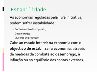 Estabilidade 
As economias reguladas pela livre iniciativa, 
podem sofrer instabilidade : 
- Encerramento de empresas; 
- Desemprego; 
- Quebras de produção 
Cabe ao estado intervir na economia com o 
objectivo de estabilizar a economia, através 
de medidas de combate ao desemprego, à 
Inflação ou ao equilíbrio das contas externas. 
