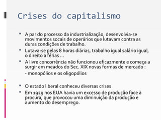 Crises do capitalismo 
 A par do processo da industrialização, desenvolvia-se 
movimentos socais de operários que lutavam contra as 
duras condições de trabalho. 
 Lutava-se pelas 8 horas diárias, trabalho igual salário igual, 
o direito a férias … 
 A livre concorrência não funcionou eficazmente e começa a 
surgir em meados do Sec. XIX novas formas de mercado : 
- monopólios e os oligopólios 
 O estado liberal conheceu diversas crises 
 Em 1929 nos EUA havia um excesso de produção face à 
procura, que provocou uma diminuição da produção e 
aumento do desemprego. 
 