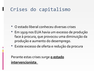 Crises do capitalismo 
 O estado liberal conheceu diversas crises 
 Em 1929 nos EUA havia um excesso de produção 
face à procura, que provocou uma diminuição da 
produção e aumento do desemprego. 
 Existe excesso de oferta e redução da procura 
Perante estas crises surge o estado 
intervencionista 
 