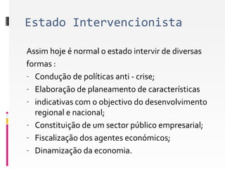 Estado Intervencionista 
Assim hoje é normal o estado intervir de diversas 
formas : 
- Condução de políticas anti - crise; 
- Elaboração de planeamento de características 
- indicativas com o objectivo do desenvolvimento 
regional e nacional; 
- Constituição de um sector público empresarial; 
- Fiscalização dos agentes económicos; 
- Dinamização da economia. 
 