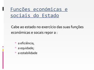 Funções económicas e 
sociais do Estado 
Cabe ao estado no exercício das suas funções 
económicas e socais repor a : 
 a eficiência, 
 a equidade; 
 a estabilidade 
 