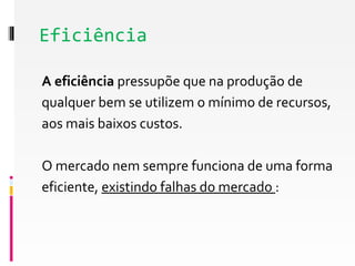 Eficiência 
A eficiência pressupõe que na produção de 
qualquer bem se utilizem o mínimo de recursos, 
aos mais baixos custos. 
O mercado nem sempre funciona de uma forma 
eficiente, existindo falhas do mercado : 
 